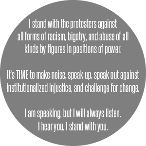 I stand with the protesters against all forms of racism, bigotry, and abuse of all kinds by figures in positions of power.  ||  It’s TIME to make noise, speak up, speak out against institutionalized injustice and challenge for change.  ||  I am speaking, but I will always listen.  I hear you.  I stand with you.